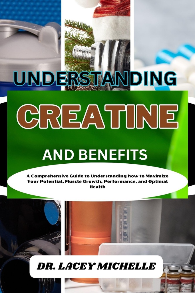 UNDERSTANDING CREATINE AND BENEFITS: A Comprehensive Guide to Understanding how to Maximize Your Potential, Muscle Growth, Performance, and Optimal Health