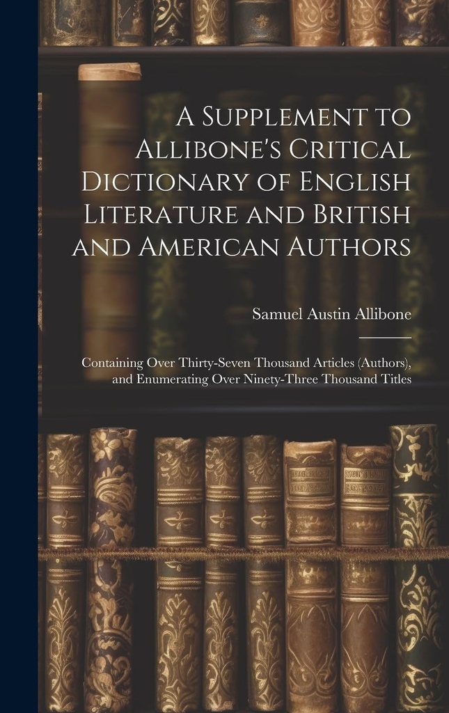 A Supplement to Allibone's Critical Dictionary of English Literature and British and American Authors: Containing Over Thirty-Seven Thousand Articles ... Enumerating Over Ninety-Three Thousand Titles