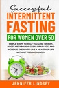 Successful Intermittent Fasting For Women Over 50: Simple Steps to Help You Lose Weight, Boost Metabolism, Clear Brain Fog, and Increase Energy to Live a Healthier Life without Feeling Hungry